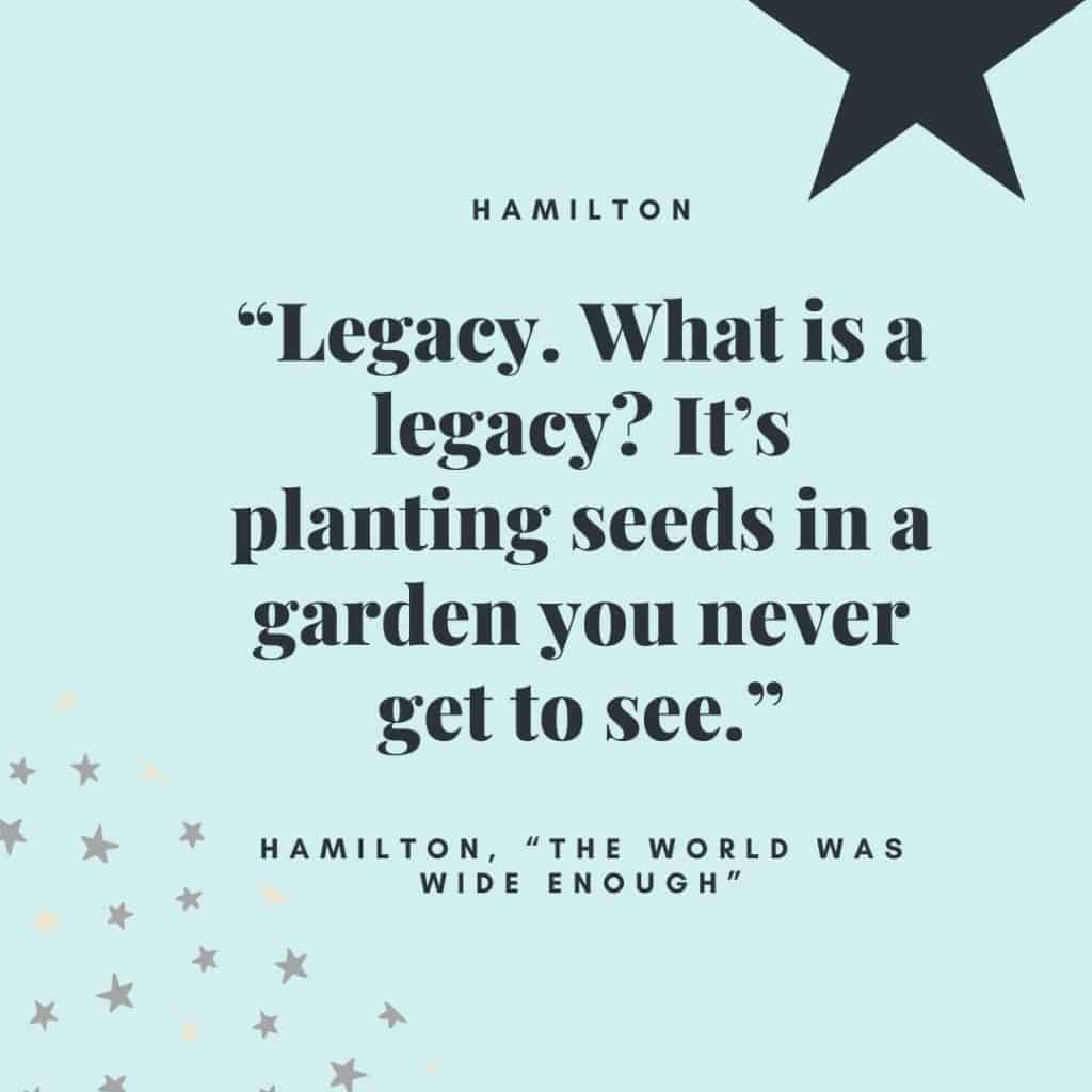 “Legacy. What is a legacy? It’s planting seeds in a garden you never get to see.” - Alexander Hamilton